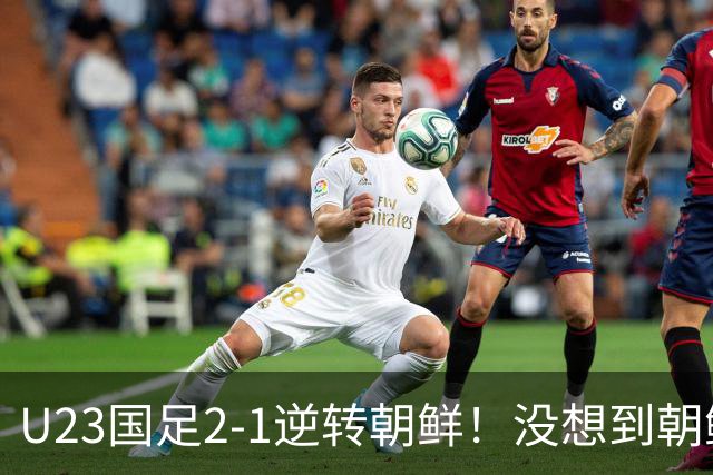 U23国足2-1逆转朝鲜！没想到朝鲜主帅赛后这么说，彻底破防！